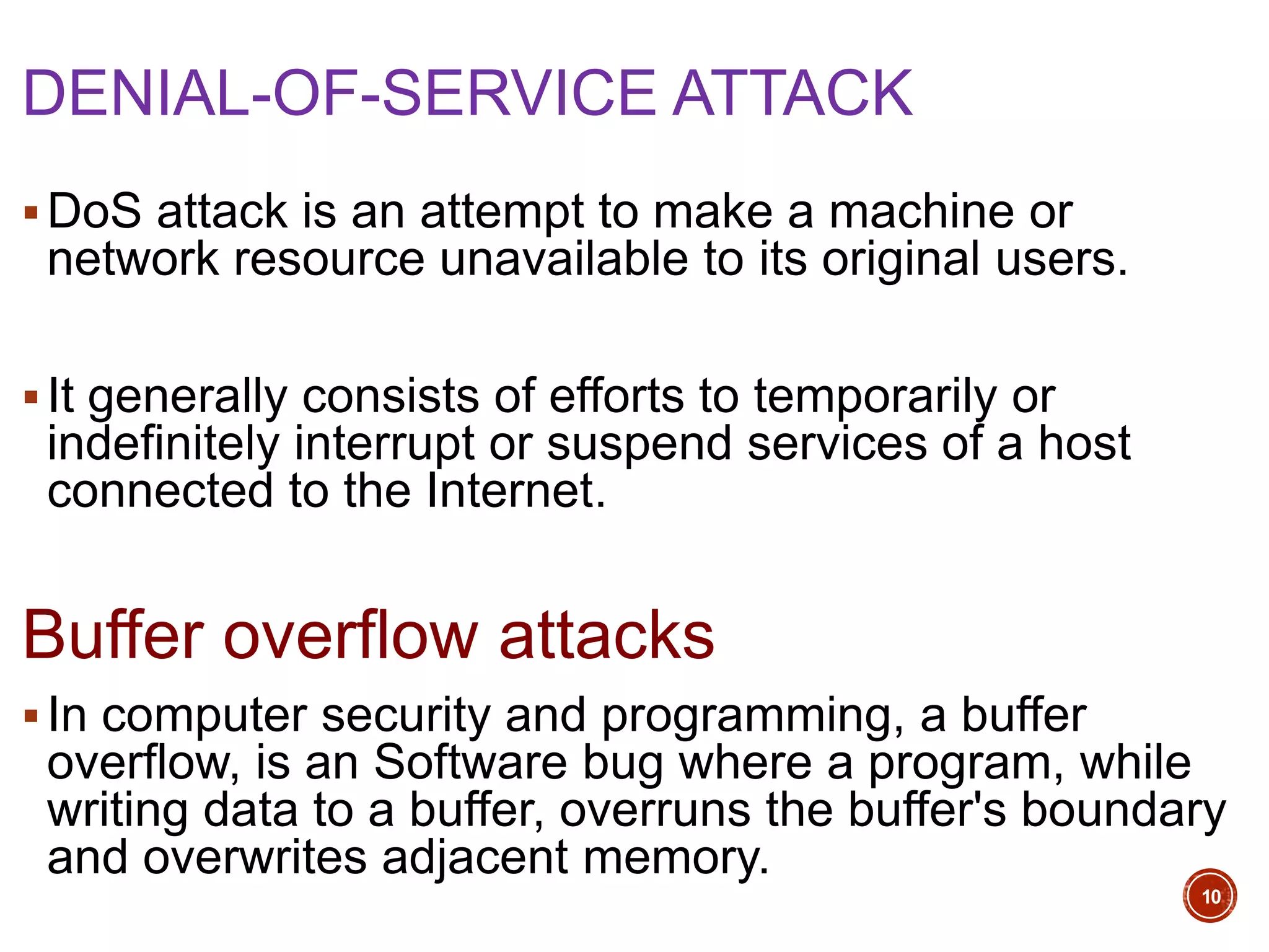 DENIAL-OF-SERVICE ATTACK
DoS attack is an attempt to make a machine or
network resource unavailable to its original users.
It generally consists of efforts to temporarily or
indefinitely interrupt or suspend services of a host
connected to the Internet.
Buffer overflow attacks
In computer security and programming, a buffer
overflow, is an Software bug where a program, while
writing data to a buffer, overruns the buffer's boundary
and overwrites adjacent memory.
10
 