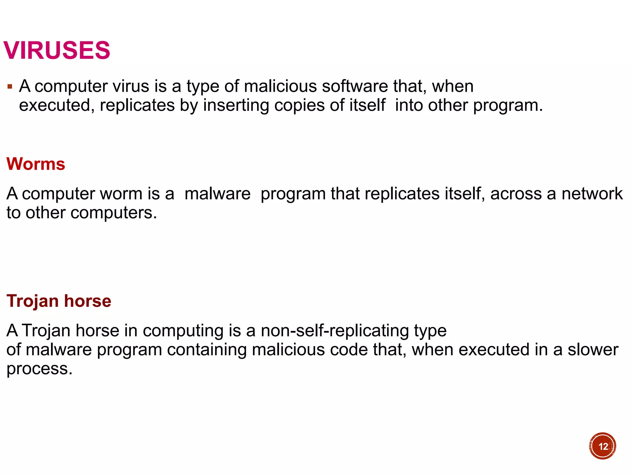 VIRUSES
 A computer virus is a type of malicious software that, when
executed, replicates by inserting copies of itself into other program.
Worms
A computer worm is a malware program that replicates itself, across a network
to other computers.
Trojan horse
A Trojan horse in computing is a non-self-replicating type
of malware program containing malicious code that, when executed in a slower
process.
12
 