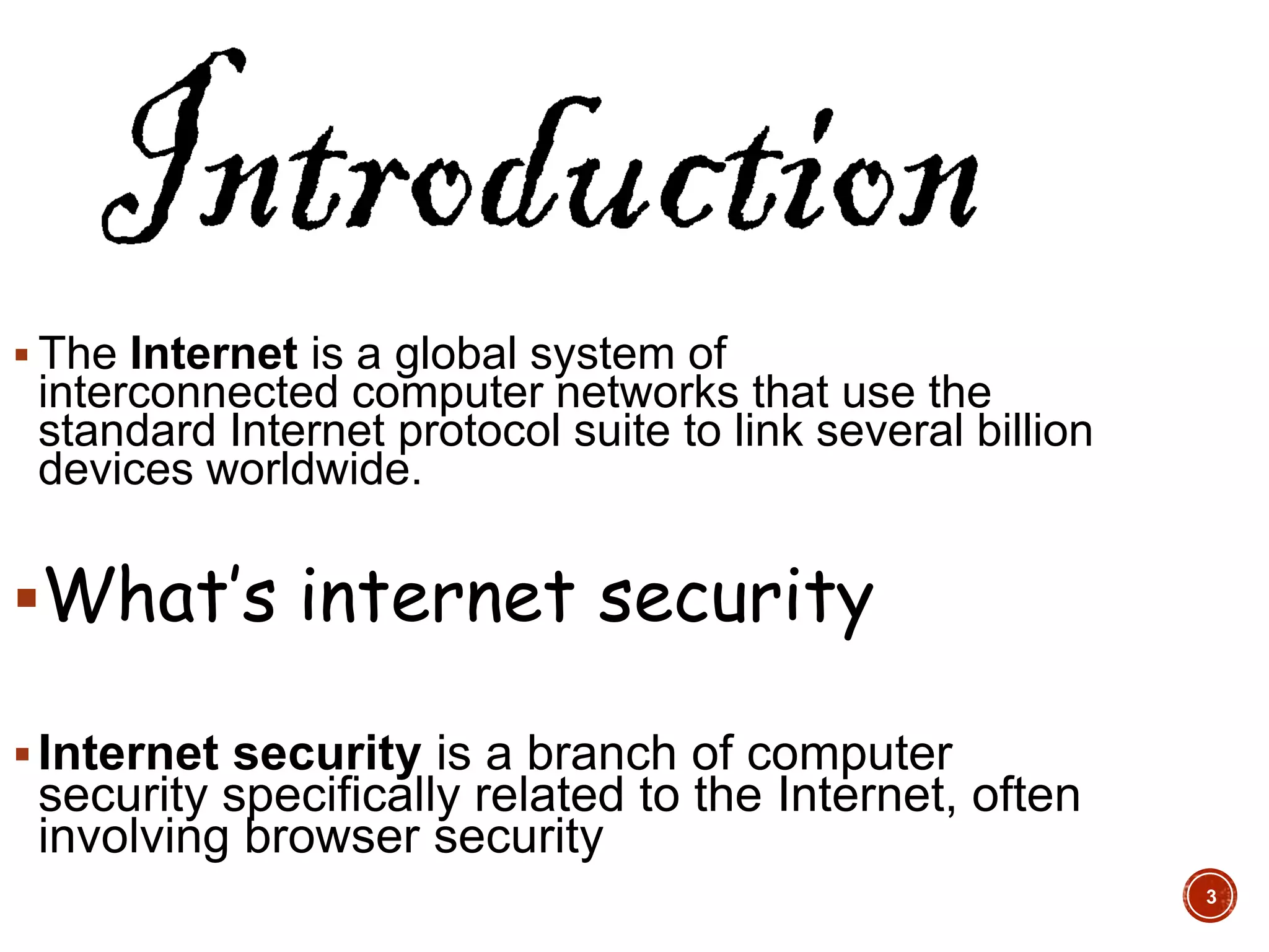  The Internet is a global system of
interconnected computer networks that use the
standard Internet protocol suite to link several billion
devices worldwide.
What’s internet security
Internet security is a branch of computer
security specifically related to the Internet, often
involving browser security
3
 