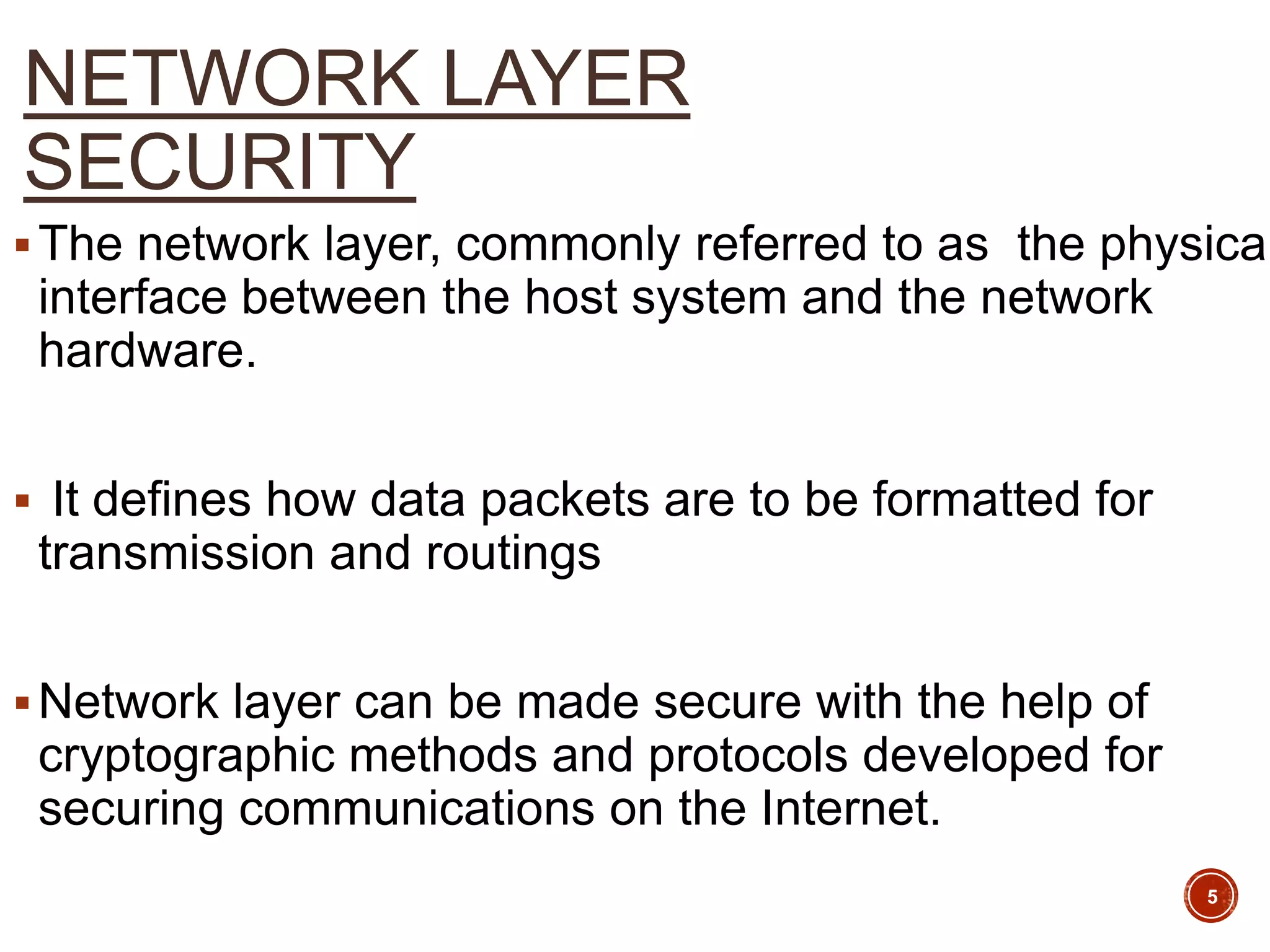 NETWORK LAYER
SECURITY
The network layer, commonly referred to as the physical
interface between the host system and the network
hardware.
 It defines how data packets are to be formatted for
transmission and routings
Network layer can be made secure with the help of
cryptographic methods and protocols developed for
securing communications on the Internet.
5
 