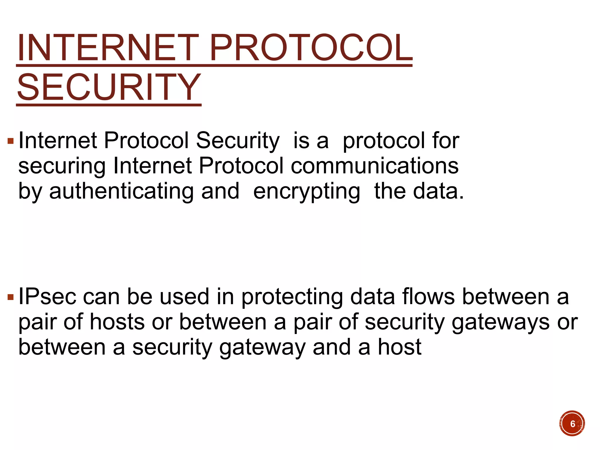 INTERNET PROTOCOL
SECURITY
Internet Protocol Security is a protocol for
securing Internet Protocol communications
by authenticating and encrypting the data.
IPsec can be used in protecting data flows between a
pair of hosts or between a pair of security gateways or
between a security gateway and a host
6
 