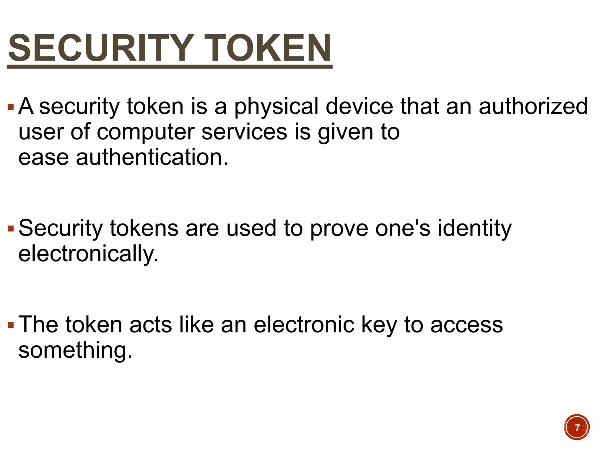 SECURITY TOKEN
A security token is a physical device that an authorized
user of computer services is given to
ease authentication.
Security tokens are used to prove one's identity
electronically.
The token acts like an electronic key to access
something.
7
 