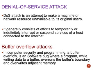DENIAL-OF-SERVICE ATTACK
DoS attack is an attempt to make a machine or
network resource unavailable to its original users.
It generally consists of efforts to temporarily or
indefinitely interrupt or suspend services of a host
connected to the Internet.
Buffer overflow attacks
In computer security and programming, a buffer
overflow, is an Software bug where a program, while
writing data to a buffer, overruns the buffer's boundary
and overwrites adjacent memory.
10
 