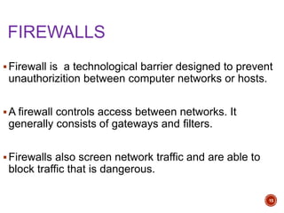FIREWALLS
Firewall is a technological barrier designed to prevent
unauthorizition between computer networks or hosts.
A firewall controls access between networks. It
generally consists of gateways and filters.
Firewalls also screen network traffic and are able to
block traffic that is dangerous.
15
 