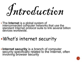  The Internet is a global system of
interconnected computer networks that use the
standard Internet protocol suite to link several billion
devices worldwide.
What’s internet security
Internet security is a branch of computer
security specifically related to the Internet, often
involving browser security
3
 