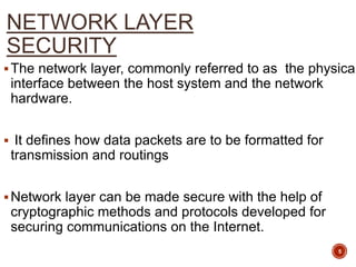 NETWORK LAYER
SECURITY
The network layer, commonly referred to as the physical
interface between the host system and the network
hardware.
 It defines how data packets are to be formatted for
transmission and routings
Network layer can be made secure with the help of
cryptographic methods and protocols developed for
securing communications on the Internet.
5
 