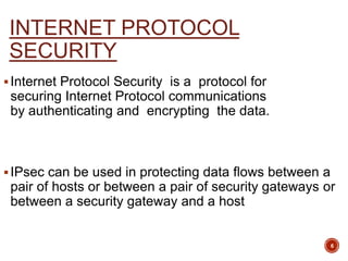 INTERNET PROTOCOL
SECURITY
Internet Protocol Security is a protocol for
securing Internet Protocol communications
by authenticating and encrypting the data.
IPsec can be used in protecting data flows between a
pair of hosts or between a pair of security gateways or
between a security gateway and a host
6
 