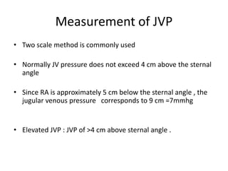 Measurement of JVP
• Two scale method is commonly used
• Normally JV pressure does not exceed 4 cm above the sternal
angle
• Since RA is approximately 5 cm below the sternal angle , the
jugular venous pressure corresponds to 9 cm =7mmhg
• Elevated JVP : JVP of >4 cm above sternal angle .
 