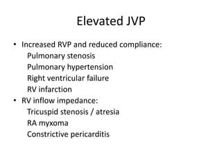 Elevated JVP
• Increased RVP and reduced compliance:
Pulmonary stenosis
Pulmonary hypertension
Right ventricular failure
RV infarction
• RV inflow impedance:
Tricuspid stenosis / atresia
RA myxoma
Constrictive pericarditis
 