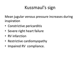 Kussmaul's sign
Mean jugular venous pressure increases during
inspiration
• Constrictive pericarditis
• Severe right heart failure
• RV infarction
• Restrictive cardiomyopathy
• Impaired RV compliance.
 