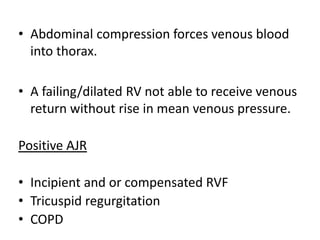 • Abdominal compression forces venous blood
into thorax.
• A failing/dilated RV not able to receive venous
return without rise in mean venous pressure.
Positive AJR
• Incipient and or compensated RVF
• Tricuspid regurgitation
• COPD
 
