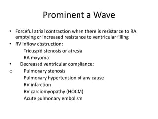 Prominent a Wave
• Forceful atrial contraction when there is resistance to RA
emptying or increased resistance to ventricular filling
• RV inflow obstruction:
Tricuspid stenosis or atresia
RA mxyoma
• Decreased ventricular compliance:
o Pulmonary stenosis
Pulmonary hypertension of any cause
RV infarction
RV cardiomyopathy (HOCM)
Acute pulmonary embolism
 