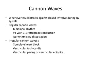 Cannon Waves
• Whenever RA contracts against closed TV valve during RV
systole
• Regular cannon waves:
Junctional rhythm
VT with 1:1 retrograde conduction
Isorhythmic AV dissociation
• Irregular cannon waves :
Complete heart block
Ventricular tachycardia
Ventricular pacing or ventricular ectopics .
 