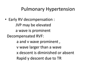 Pulmonary Hypertension
• Early RV decompensation :
JVP may be elevated
a wave is prominent
Decompensated RVF:
a and v wave prominent ,
v wave larger than a wave
x descent is diminished or absent
Rapid y descent due to TR
 
