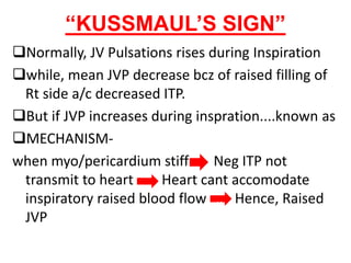 “KUSSMAUL’S SIGN”
Normally, JV Pulsations rises during Inspiration
while, mean JVP decrease bcz of raised filling of
Rt side a/c decreased ITP.
But if JVP increases during inspration....known as
MECHANISM-
when myo/pericardium stiff Neg ITP not
transmit to heart Heart cant accomodate
inspiratory raised blood flow Hence, Raised
JVP
H
 