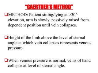 “GAERTNER’S METHOD”
METHOD: Patient sitting/lying at >30^
elevation, arm is slowly, passively raised from
dependent position until vein collapses.
Height of the limb above the level of sternal
angle at which vein collapses represents venous
pressure.
When venous pressure is normal, veins of hand
collapse at level of sternal angle.
 