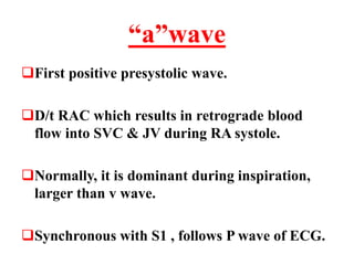 “a”wave
First positive presystolic wave.
D/t RAC which results in retrograde blood
flow into SVC & JV during RA systole.
Normally, it is dominant during inspiration,
larger than v wave.
Synchronous with S1 , follows P wave of ECG.
 