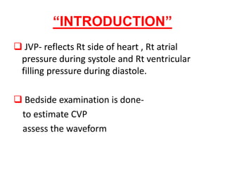 “INTRODUCTION”
 JVP- reflects Rt side of heart , Rt atrial
pressure during systole and Rt ventricular
filling pressure during diastole.
 Bedside examination is done-
to estimate CVP
assess the waveform
 