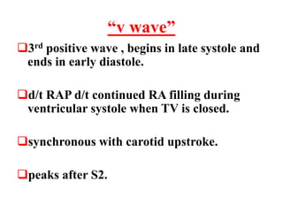 “v wave”
3rd positive wave , begins in late systole and
ends in early diastole.
d/t RAP d/t continued RA filling during
ventricular systole when TV is closed.
synchronous with carotid upstroke.
peaks after S2.
 