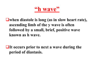 “h wave”
when diastole is long (as in slow heart rate),
ascending limb of the y wave is often
followed by a small, brief, positive wave
known as h wave.
It occurs prior to next a wave during the
period of diastasis.
 