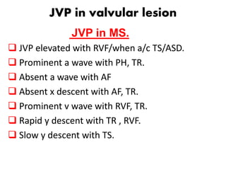 JVP in valvular lesion
JVP in MS.
 JVP elevated with RVF/when a/c TS/ASD.
 Prominent a wave with PH, TR.
 Absent a wave with AF
 Absent x descent with AF, TR.
 Prominent v wave with RVF, TR.
 Rapid y descent with TR , RVF.
 Slow y descent with TS.
 