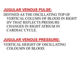 JUGULAR VENOUS PULSE:
DEFINED AS THE OSCILLATING TOP OF
VERTICAL COLUMN OF BLOOD IN RIGHT
IJV THAT REFLECTS PRESSURE
CHANGES IN RIGHT ATRIUM IN
CARDIAC CYCLE.
JUGULAR VENOUS PRESSURE:
VERTICAL HEIGHT OF OSCILLATING
COLOUMN OF BLOOD.
 