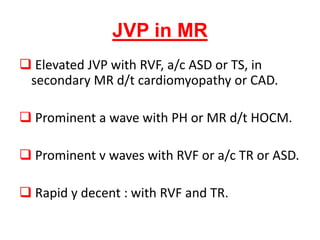 JVP in MR
 Elevated JVP with RVF, a/c ASD or TS, in
secondary MR d/t cardiomyopathy or CAD.
 Prominent a wave with PH or MR d/t HOCM.
 Prominent v waves with RVF or a/c TR or ASD.
 Rapid y decent : with RVF and TR.
 