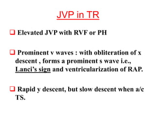 JVP in TR
 Elevated JVP with RVF or PH
 Prominent v waves : with obliteration of x
descent , forms a prominent s wave i.e.,
Lanci’s sign and ventricularization of RAP.
 Rapid y descent, but slow descent when a/c
TS.
 