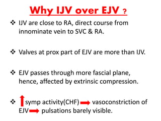 Why IJV over EJV ?
 IJV are close to RA, direct course from
innominate vein to SVC & RA.
 Valves at prox part of EJV are more than IJV.
 EJV passes through more fascial plane,
hence, affected by extrinsic compression.
 symp activity(CHF) vasoconstriction of
EJV pulsations barely visible.
 
