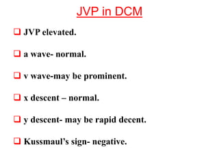 JVP in DCM
 JVP elevated.
 a wave- normal.
 v wave-may be prominent.
 x descent – normal.
 y descent- may be rapid decent.
 Kussmaul’s sign- negative.
 