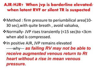 AJR/HJR? When jvp is borderline elevated/
when latent RVF or silent TR is suspected
Method : firm pressure to periumbilical area(10-
30 sec),with quite breath , avoid valsalva,
Normally- JVP rises transiently (<15 sec)to <3cm
when abd is compressed.
In positive AJR, JVP remains elevated
-----why--- as failing RV may not be able to
receive augmented venous return to Rt
heart without a rise in mean venous
pressure.
 