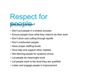Respect for
peopleWhat does this mean?
• Don’t put people in a broken process
• Ensure people have what they need to do their work
• Don’t drive cost cutting through layoffs
• Don’t overburden people
• Have proper staffing levels
• Give help and support when needed
• Not blaming people for systemic errors
• Let people do meaningful work
• Let people work to the level they are qualified
• Listen and engage people in improvement
 