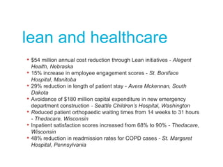 lean and healthcare
• $54 million annual cost reduction through Lean initiatives - Alegent
Health, Nebraska
• 15% increase in employee engagement scores - St. Boniface
Hospital, Manitoba
• 29% reduction in length of patient stay - Avera Mckennan, South
Dakota
• Avoidance of $180 million capital expenditure in new emergency
department construction - Seattle Children’s Hospital, Washington
• Reduced patient orthopaedic waiting times from 14 weeks to 31 hours
- Thedacare, Wisconsin
• Inpatient satisfaction scores increased from 68% to 90% - Thedacare,
Wisconsin
• 48% reduction in readmission rates for COPD cases - St. Margaret
Hospital, Pennsylvania
 