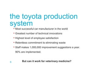 6
the toyota production
system
• Most successful car manufacturer in the world
• Greatest number of technical innovations
• Highest level of employee satisfaction
• Relentless commitment to eliminating waste
• Staff makes 1,000,000 improvement suggestions a year.
90% are implemented.
But can it work for veterinary medicine?
 