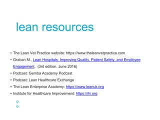 9
6
lean resources
• The Lean Vet Practice website: https://www.theleanvetpractice.com
• Graban M., Lean Hospitals: Improving Quality, Patient Safety, and Employee
Engagement, (3rd edition, June 2016)
• Podcast: Gemba Academy Podcast
• Podcast: Lean Healthcare Exchange
• The Lean Enterprise Academy: https://www.leanuk.org
• Institute for Healthcare Improvement: https://ihi.org
 