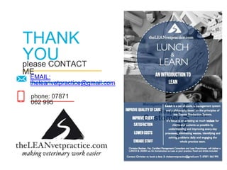 please CONTACT
ME
THANK
YOU
97
phone: 07871
062 995
EMAIL:
theleanvetpractice@gmail.com
Value
QualityValue Stream
Customer Kanban
Respect
Philosophy
Management System
5S
8 Wastes
Cost
Standardised Work
 