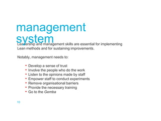 Leadership and management skills are essential for implementing
Lean methods and for sustaining improvements.
Notably, management needs to:
• Develop a sense of trust
• Involve the people who do the work
• Listen to the opinions made by staff
• Empower staff to conduct experiments
• Remove organisational barriers
• Provide the necessary training
• Go to the Gemba
management
system
10
 