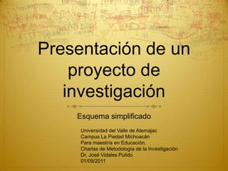 Presentación de un
    proyecto de
   investigación
    Esquema simplificado
     Universidad del Valle de Atemajac
     Campus La Piedad Michoacán
     Para maestría en Educación.
     Charlas de Metodología de la Investigación
     Dr. José Vidales Pulido
     01/09/2011
 