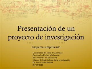 Presentación de un
proyecto de investigación
       Esquema simplificado
        Universidad del Valle de Atemajac
        Campus La Piedad Michoacán
        Para maestría en Educación.
        Charlas de Metodología de la Investigación
        Dr. José Vidales Pulido
        01/09/2011
 