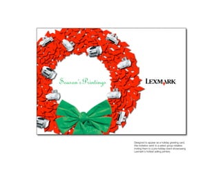 Lexmark Card




         Designed to appear as a holiday greeting card,
         this invitation went to a select group retailers
         inviting them to a pre-holiday event showcasing
         Lexmark’s hottest selling printers.
 