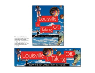 Merger


This easel card and banner
were created to generate buzz
when the city of Louisville
merged with Jefferson County
in 2002. Consequently, the
move made Louisville the 16th
largest, and most populous
in the US.
 