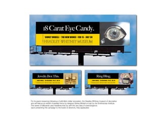 Headley Whitney




For its grand reopening following a multimillion dollar renovation, the Headley-Whitney museum of decorative
arts will feature an exhibit of jeweled items by designer Sidney Mobell on loan by the Smithsonian Institute.
This series of billboards uses headlines that toy with the very idea of overindulgence.
Upon presenting this campaign to the board of directors, they applauded.
 