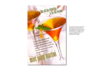 Mint Julep Martini

                     This table tent which appeared in
                     restaurants throughout the city,
                     was designed to create buzz and
                     generate PR for Louisville during
                     the 2002 Kentucky Derby, and
                     made an appearance on
                     Entertainment Tonight.
 