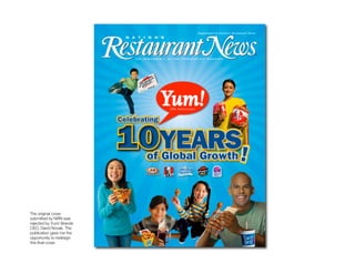 NRN Cover




The original cover
submitted by NRN was
rejected by Yum! Brands
CEO, David Novak. The
publication gave me the
opportunity to redesign
this ﬁnal cover.
 