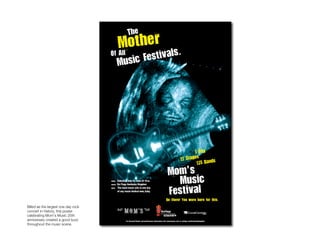 Moms




Billed as the largest one day rock
concert in history, this poster
celebrating Mom’s Music 25th
anniversary created a good buzz
throughout the music scene.
 
