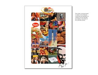 10AnnPoster
              This poster commemorated
              10 years of Yum! Brands.
              It was also the inspiration for
              creating a 50 foot tall light
              box display in the lobby of
              the corporate ofﬁces.
 