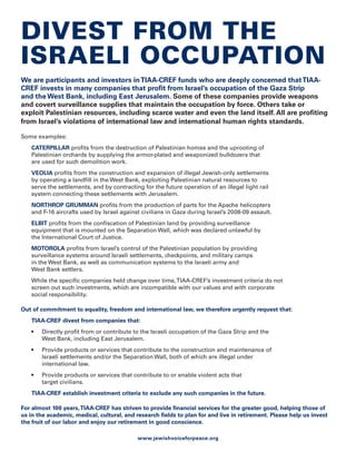 Divest from the
israeli occupation
We are participants and investors in TIAA-CREF funds who are deeply concerned that TIAA-
CREF invests in many companies that profit from Israel’s occupation of the Gaza Strip
and the West Bank, including East Jerusalem. Some of these companies provide weapons
and covert surveillance supplies that maintain the occupation by force. Others take or
exploit Palestinian resources, including scarce water and even the land itself. All are profiting
from Israel’s violations of international law and international human rights standards.

Some examples:
   CATERPILLAR profits from the destruction of Palestinian homes and the uprooting of
   Palestinian orchards by supplying the armor-plated and weaponized bulldozers that
   are used for such demolition work.
   VEOLIA profits from the construction and expansion of illegal Jewish-only settlements
   by operating a landfill in the West Bank, exploiting Palestinian natural resources to
   serve the settlements, and by contracting for the future operation of an illegal light rail
   system connecting these settlements with Jerusalem.
   NORTHROP GRUMMAN profits from the production of parts for the Apache helicopters
   and F-16 aircrafts used by Israel against civilians in Gaza during Israel’s 2008-09 assault.
   ELBIT profits from the confiscation of Palestinian land by providing surveillance
   equipment that is mounted on the Separation Wall, which was declared unlawful by
   the International Court of Justice.
   MOTOROLA profits from Israel’s control of the Palestinian population by providing
   surveillance systems around Israeli settlements, checkpoints, and military camps
   in the West Bank, as well as communication systems to the Israeli army and
   West Bank settlers.
   While the specific companies held change over time, TIAA-CREF’s investment criteria do not
   screen out such investments, which are incompatible with our values and with corporate
   social responsibility.

Out of commitment to equality, freedom and international law, we therefore urgently request that:
   TIAA-CREF divest from companies that:
   •	   Directly profit from or contribute to the Israeli occupation of the Gaza Strip and the
        West Bank, including East Jerusalem.
   •	   Provide products or services that contribute to the construction and maintenance of
        Israeli settlements and/or the Separation Wall, both of which are illegal under
        international law.
   •	   Provide products or services that contribute to or enable violent acts that
        target civilians.
   TIAA-CREF establish investment criteria to exclude any such companies in the future.

For almost 100 years, TIAA-CREF has striven to provide financial services for the greater good, helping those of
us in the academic, medical, cultural, and research fields to plan for and live in retirement. Please help us invest
the fruit of our labor and enjoy our retirement in good conscience.

                                            www.jewishvoiceforpeace.org
 