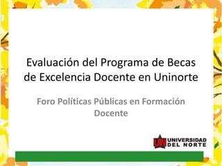 Evaluación del Programa de Becas
de Excelencia Docente en Uninorte
Foro Políticas Públicas en Formación
Docente
 
