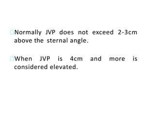 Normally JVP does not exceed 2-3cm
above the sternal angle.
When JVP is 4cm and more is
considered elevated.
 