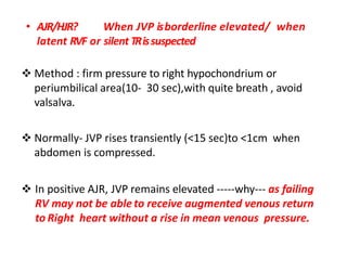 • AJR/HJR? When JVP isborderline elevated/ when
latent RVF or silent TRissuspected
 Method : firm pressure to right hypochondrium or
periumbilical area(10- 30 sec),with quite breath , avoid
valsalva.
 Normally- JVP rises transiently (<15 sec)to <1cm when
abdomen is compressed.
 In positive AJR, JVP remains elevated -----why--- as failing
RV may not be able to receive augmented venous return
to Right heart without a rise in mean venous pressure.
 